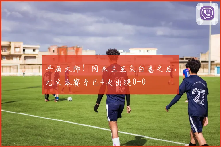 平局大师！同米兰互交白卷之后，尤文本赛季已4次出现0-0