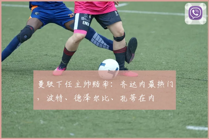 曼联下任主帅赔率：齐达内最热门，波特、德泽尔比、孔蒂在内
