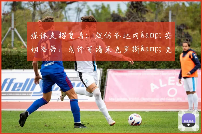 媒体支招皇马：效仿齐达内&安切洛蒂，或许可请来克罗斯&克洛普