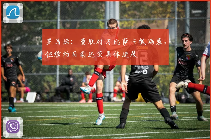 罗马诺：曼联对万比萨卡很满意，但续约目前还没具体进展