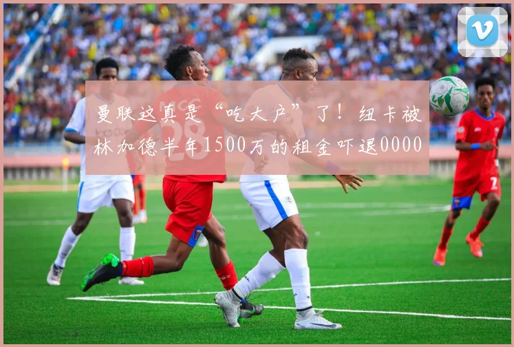曼联这真是“吃大户”了！纽卡被林加德半年1500万的租金吓退0000644