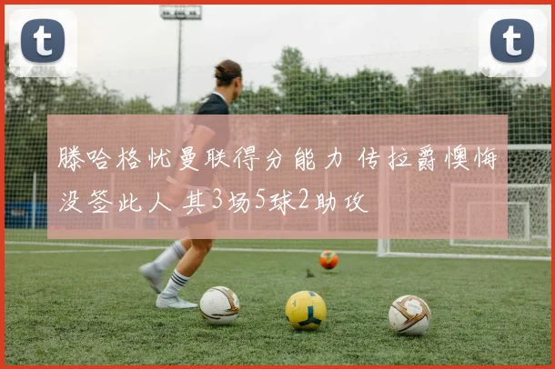 滕哈格忧曼联得分能力 传拉爵懊悔没签此人 其3场5球2助攻