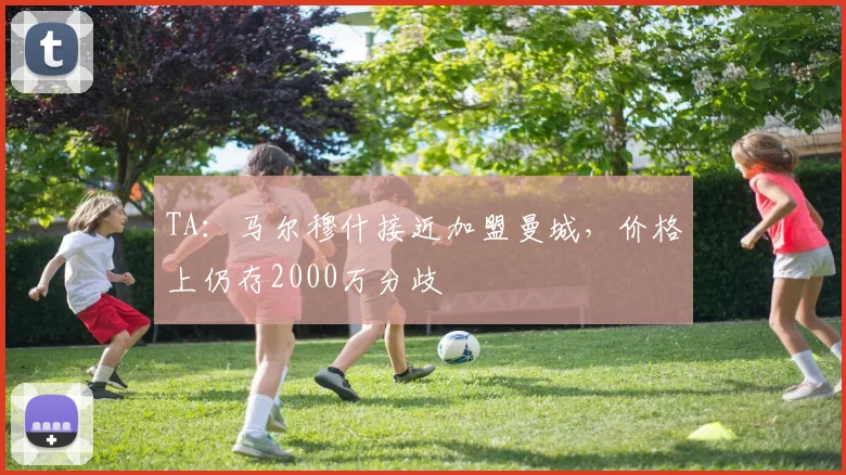 TA：马尔穆什接近加盟曼城，价格上仍存2000万分歧