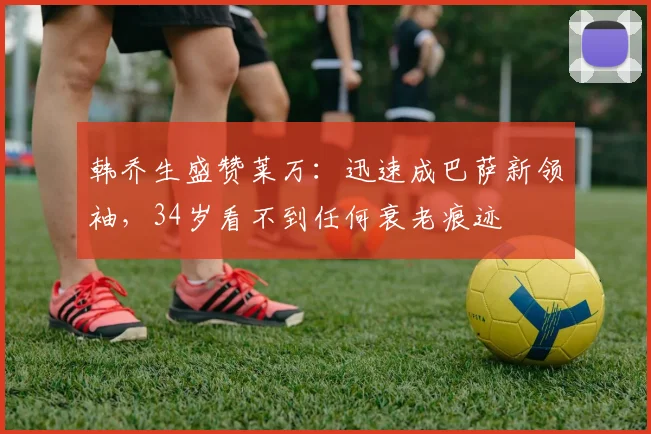 韩乔生盛赞莱万：迅速成巴萨新领袖，34岁看不到任何衰老痕迹