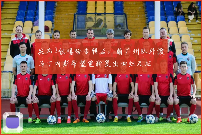 发布3张嘻哈专辑后，前广州队外援马丁内斯希望重新复出回归足坛