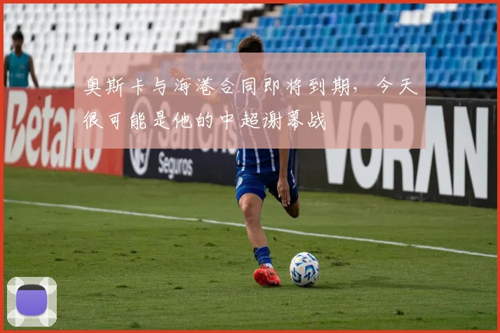 奥斯卡与海港合同即将到期，今天很可能是他的中超谢幕战