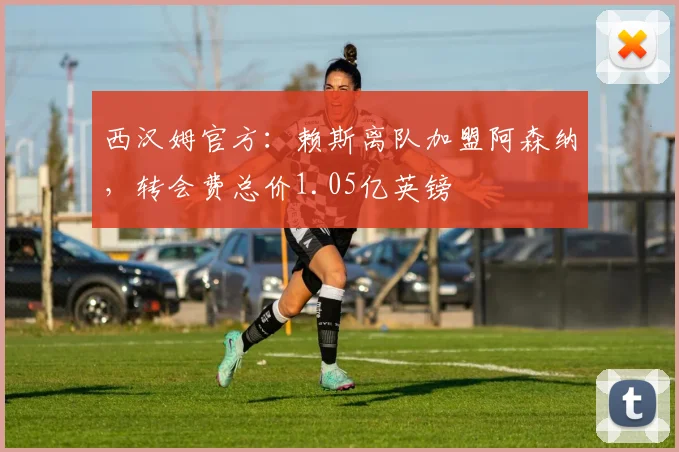 西汉姆官方：赖斯离队加盟阿森纳，转会费总价1.05亿英镑