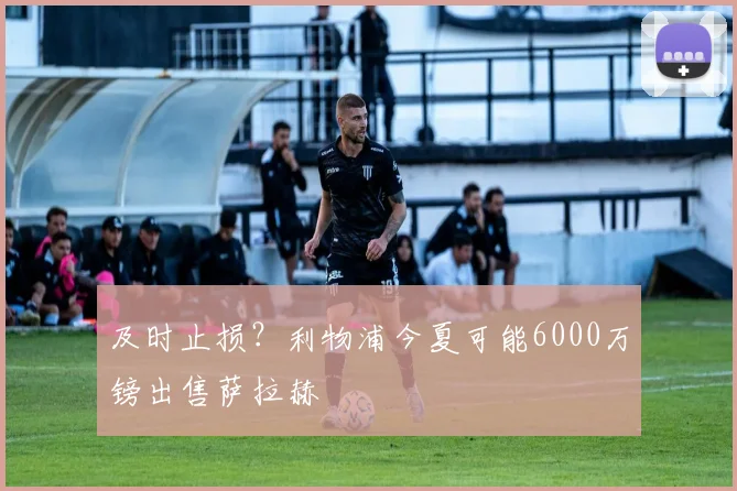 及时止损？利物浦今夏可能6000万镑出售萨拉赫