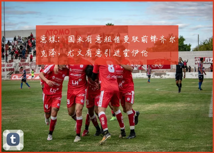 意媒：国米有意租借曼联前锋齐尔克泽，尤文有意引进霍伊伦