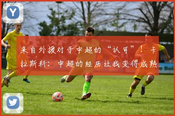 来自外援对于中超的“认可”！卡拉斯科：中超的经历让我变得成熟