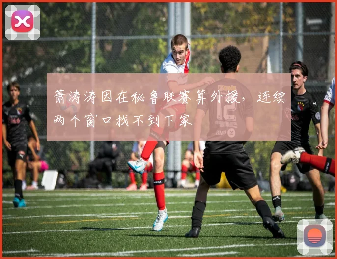萧涛涛因在秘鲁联赛算外援，连续两个窗口找不到下家