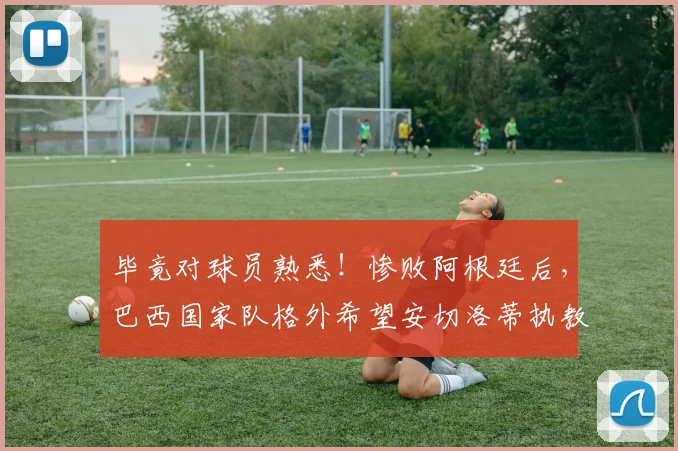 毕竟对球员熟悉！惨败阿根廷后，巴西国家队格外希望安切洛蒂执教