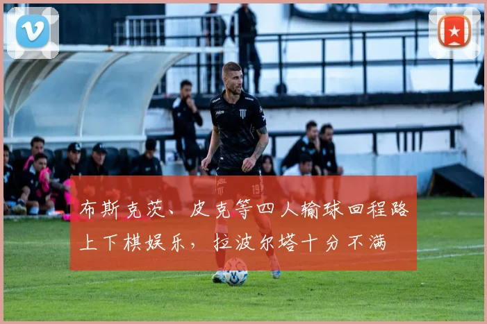 布斯克茨、皮克等四人输球回程路上下棋娱乐，拉波尔塔十分不满