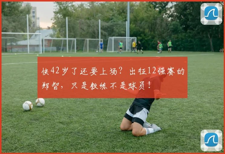 快42岁了还要上场？出征12强赛的郑智，只是教练不是球员！
