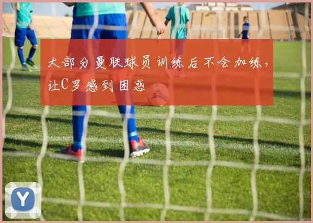 大部分曼联球员训练后不会加练，让C罗感到困惑