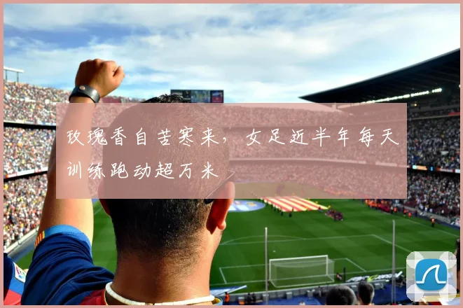 玫瑰香自苦寒来，女足近半年每天训练跑动超万米