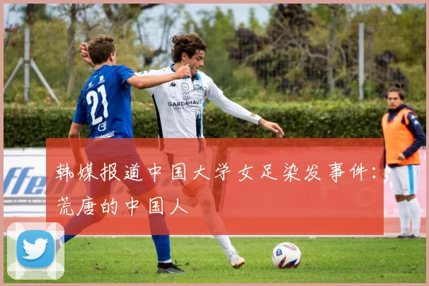 韩媒报道中国大学女足染发事件：荒唐的中国人