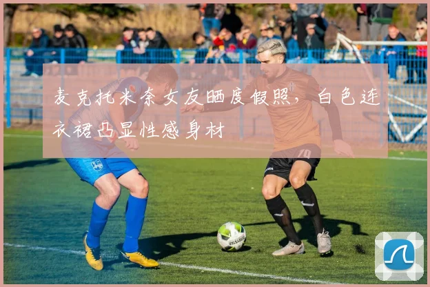 麦克托米奈女友晒度假照，白色连衣裙凸显性感身材