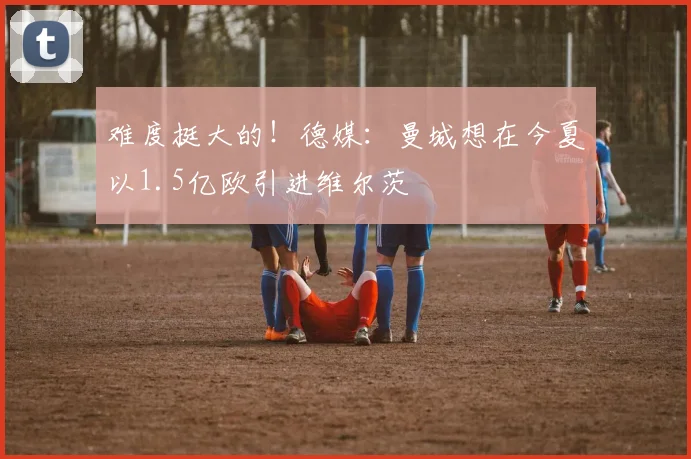 难度挺大的！德媒：曼城想在今夏以1.5亿欧引进维尔茨