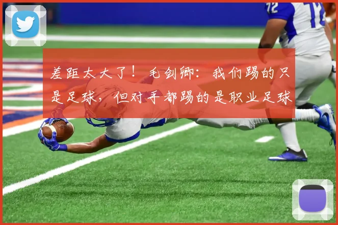 差距太大了！毛剑卿：我们踢的只是足球，但对手都踢的是职业足球