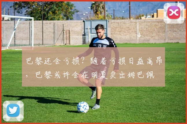 巴黎还会亏损？随着亏损日益高昂，巴黎或许会在明夏卖出姆巴佩