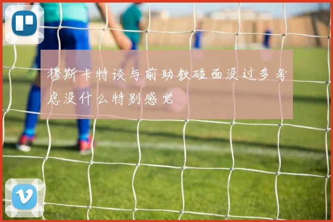 穆斯卡特谈与前助教碰面没过多考虑没什么特别感觉