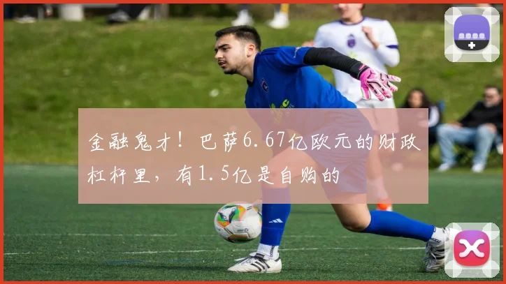 金融鬼才！巴萨6.67亿欧元的财政杠杆里，有1.5亿是自购的