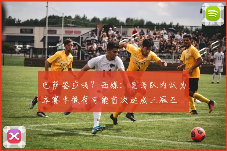 巴萨答应吗？西媒：皇马队内认为本赛季很有可能首次达成三冠王