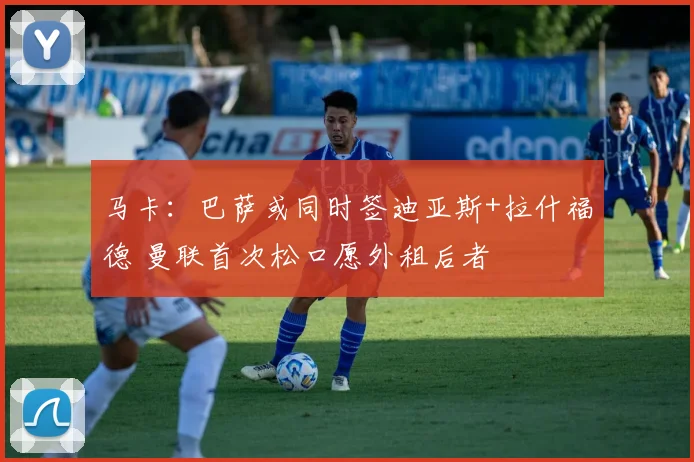 马卡：巴萨或同时签迪亚斯+拉什福德 曼联首次松口愿外租后者