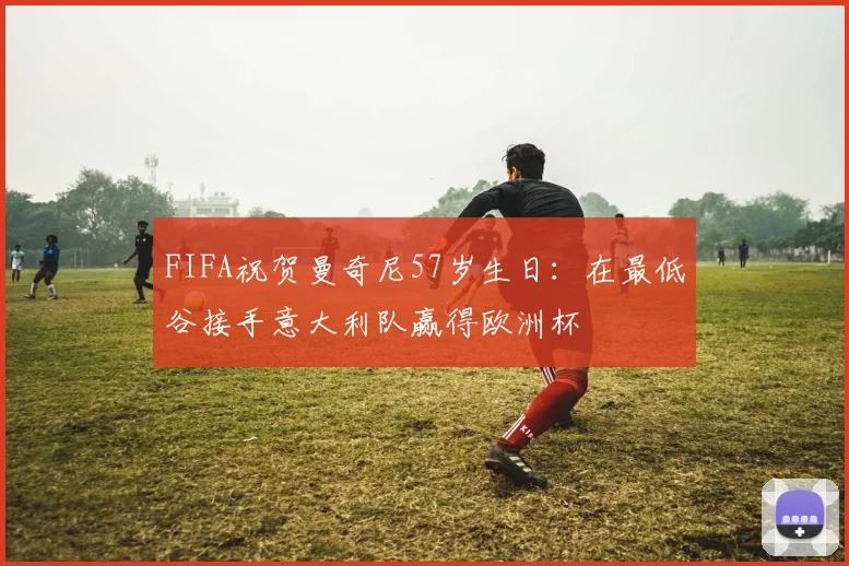 FIFA祝贺曼奇尼57岁生日：在最低谷接手意大利队赢得欧洲杯