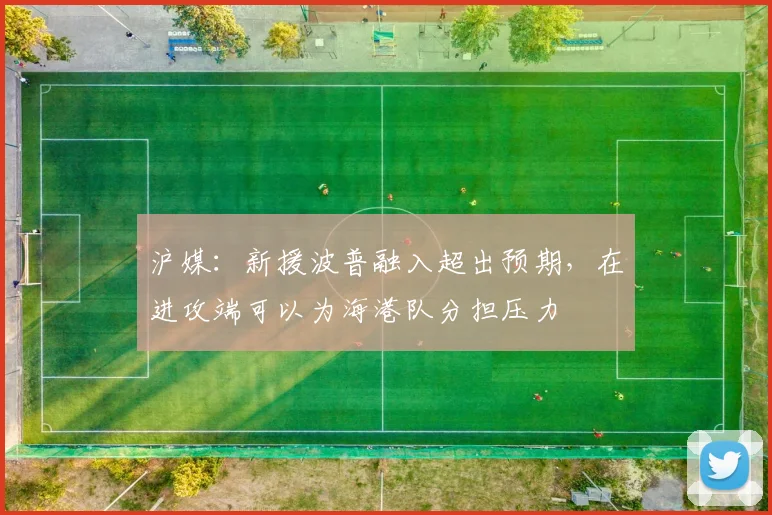 沪媒：新援波普融入超出预期，在进攻端可以为海港队分担压力
